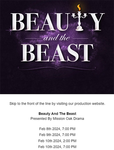 Skip to the front of the line by visiting our production website. Beauty And The Beast Presented By Mission Oak Drama Feb 8th 2024, 7:00 PM Feb 9th 2024, 7:00 PM Feb 10th 2024, 2:00 PM Feb 10th 2024, 7:00 PM